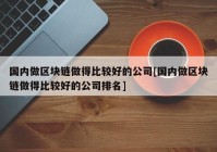 国内做区块链做得比较好的公司[国内做区块链做得比较好的公司排名]